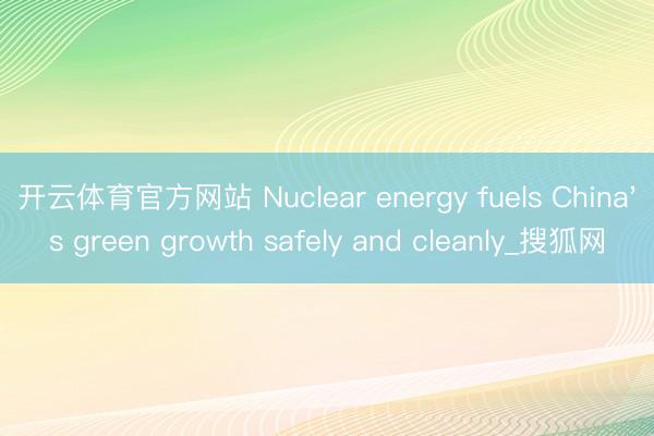 开云体育官方网站 Nuclear energy fuels China's green growth safely and cleanly_搜狐网