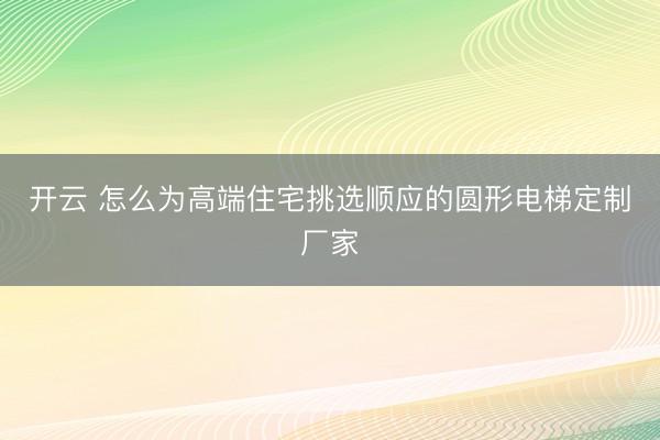 开云 怎么为高端住宅挑选顺应的圆形电梯定制厂家