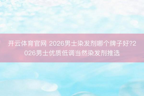 开云体育官网 2026男士染发剂哪个牌子好?2026男士优质低调当然染发剂推选