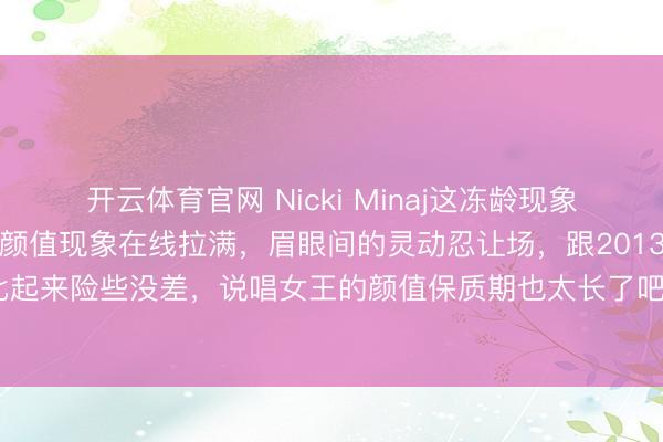 开云体育官网 Nicki Minaj这冻龄现象也太绝了！最新好意思照颜值现象在线拉满，眉眼间的灵动忍让场，跟2013年巅峰技术比起来险些没差，说唱女王的颜值保质期也太长了吧“妹妹样貌依旧，心却不如从前了。”