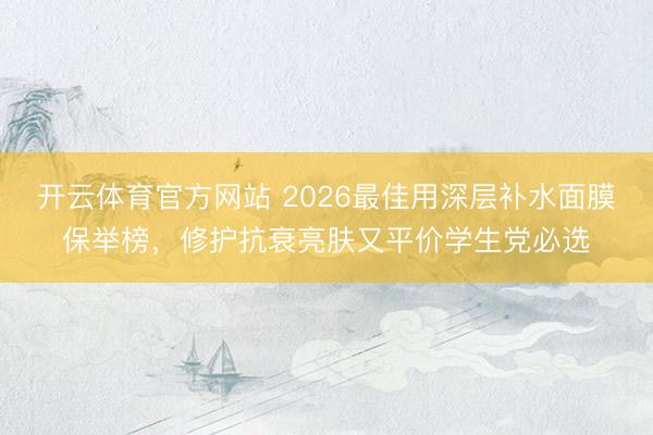 开云体育官方网站 2026最佳用深层补水面膜保举榜，修护抗衰亮肤又平价学生党必选