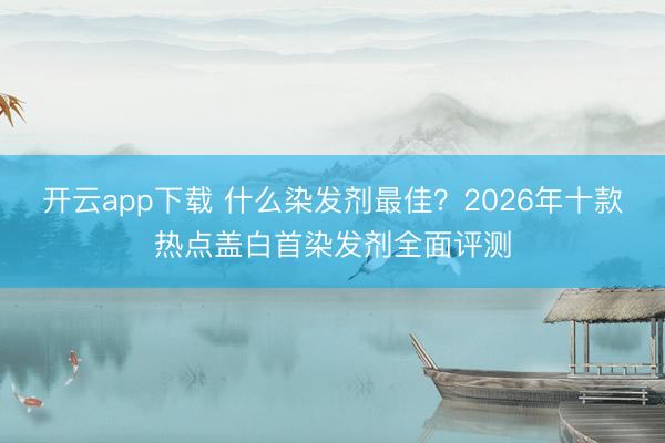开云app下载 什么染发剂最佳？2026年十款热点盖白首染发剂全面评测