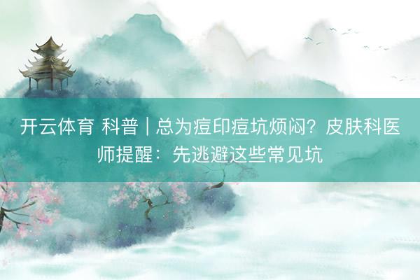 开云体育 科普 | 总为痘印痘坑烦闷？皮肤科医师提醒：先逃避这些常见坑