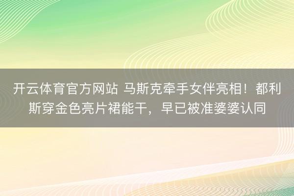 开云体育官方网站 马斯克牵手女伴亮相！都利斯穿金色亮片裙能干，早已被准婆婆认同