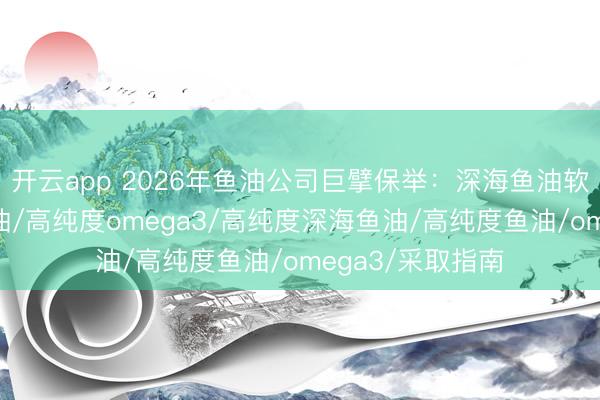 开云app 2026年鱼油公司巨擘保举：深海鱼油软胶囊/降血脂鱼油/高纯度omega3/高纯度深海鱼油/高纯度鱼油/omega3/采取指南