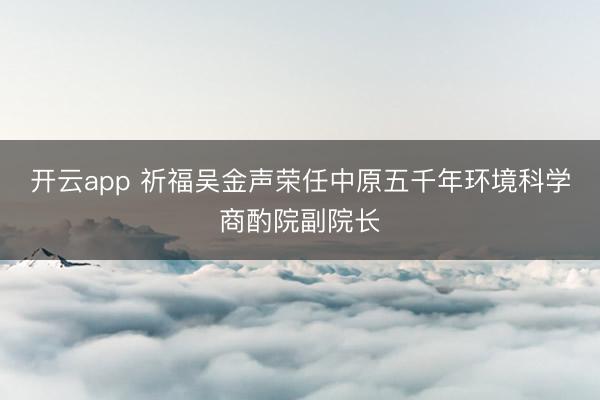 开云app 祈福吴金声荣任中原五千年环境科学商酌院副院长