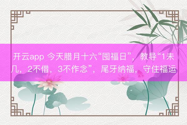 开云app 今天腊月十六“囤福日”，教导“1未几，2不借，3不作念”，尾牙纳福，守住福运