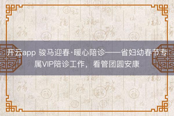 开云app 骏马迎春·暖心陪诊——省妇幼春节专属VIP陪诊工作，看管团圆安康