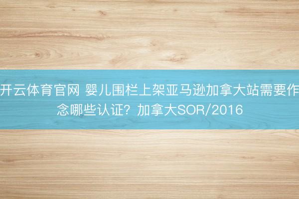 开云体育官网 婴儿围栏上架亚马逊加拿大站需要作念哪些认证？加拿大SOR/2016