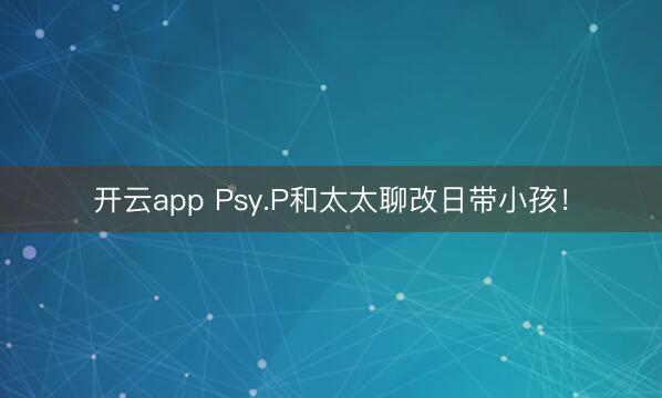 开云app Psy.P和太太聊改日带小孩！