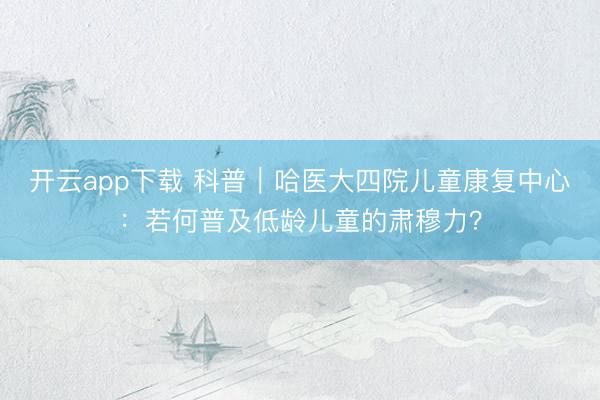 开云app下载 科普｜哈医大四院儿童康复中心：若何普及低龄儿童的肃穆力？