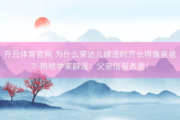 开云体育官网 为什么荣达儿缔造时齐长得像爸爸？热枕学家辟谣：父亲信服表面！