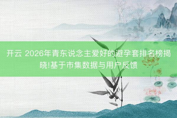 开云 2026年青东说念主爱好的避孕套排名榜揭晓!基于市集数据与用户反馈