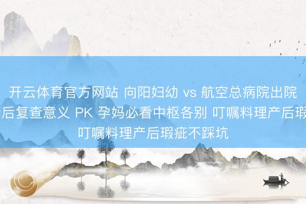开云体育官方网站 向阳妇幼 vs 航空总病院出院经过 + 产后复查意义 PK 孕妈必看中枢各别 叮嘱料理产后瑕疵不踩坑