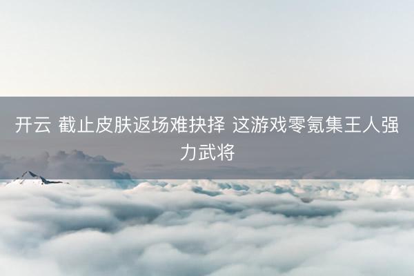 开云 截止皮肤返场难抉择 这游戏零氪集王人强力武将