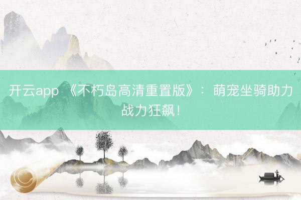 开云app 《不朽岛高清重置版》：萌宠坐骑助力战力狂飙！