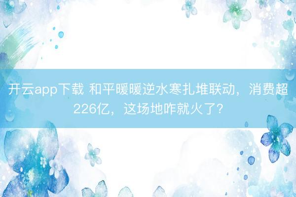 开云app下载 和平暖暖逆水寒扎堆联动，消费超226亿，这场地咋就火了？