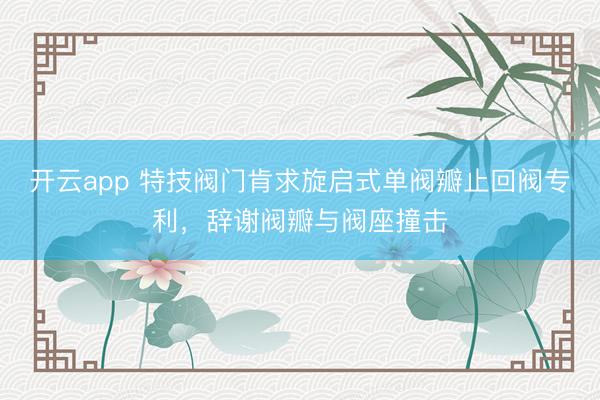 开云app 特技阀门肯求旋启式单阀瓣止回阀专利，辞谢阀瓣与阀座撞击