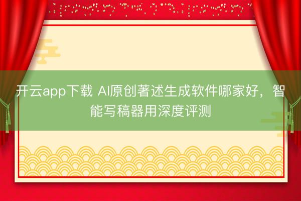 开云app下载 AI原创著述生成软件哪家好，智能写稿器用深度评测