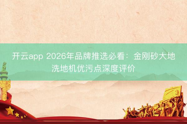 开云app 2026年品牌推选必看：金刚砂大地洗地机优污点深度评价