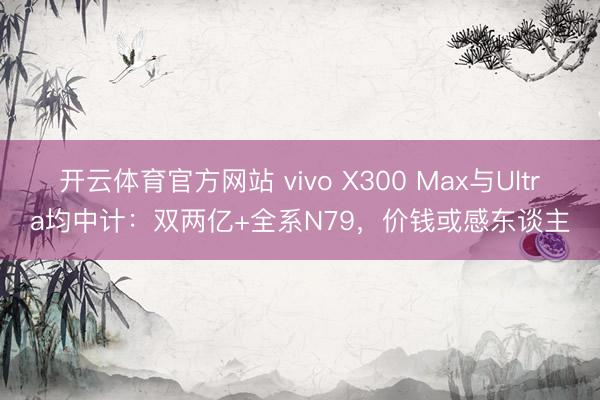 开云体育官方网站 vivo X300 Max与Ultra均中计:双两亿+全系N79,价钱或感东谈主