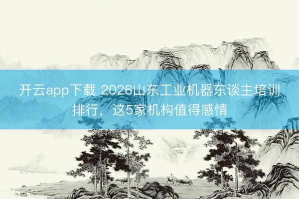 开云app下载 2026山东工业机器东谈主培训排行，这5家机构值得感情
