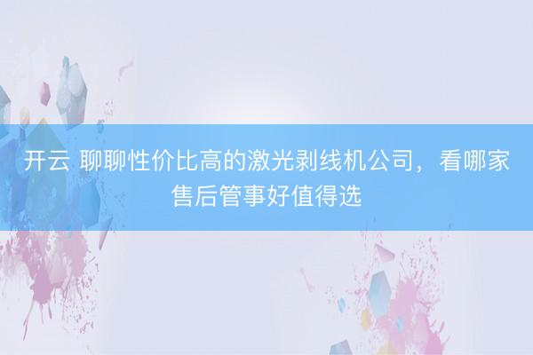 开云 聊聊性价比高的激光剥线机公司，看哪家售后管事好值得选