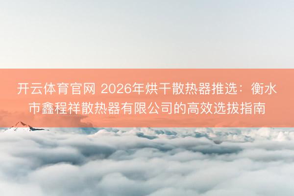 开云体育官网 2026年烘干散热器推选：衡水市鑫程祥散热器有限公司的高效选拔指南