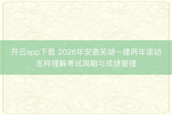 开云app下载 2026年安徽芜湖一建两年滚动怎样理解考试周期与成绩管理