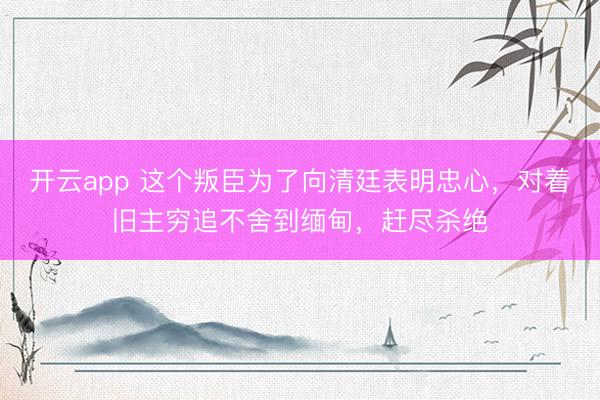 开云app 这个叛臣为了向清廷表明忠心，对着旧主穷追不舍到缅甸，赶尽杀绝