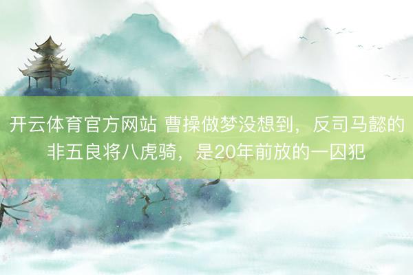 开云体育官方网站 曹操做梦没想到，反司马懿的非五良将八虎骑，是20年前放的一囚犯