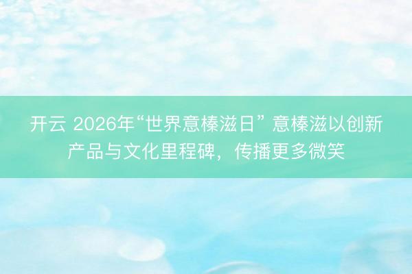 开云 2026年“世界意榛滋日” 意榛滋以创新产品与文化里程碑，传播更多微笑