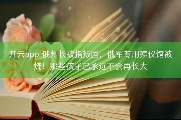开云app 俄州长被指叛国，俄军专用殡仪馆被烧！那些孩子已永远不会再长大
