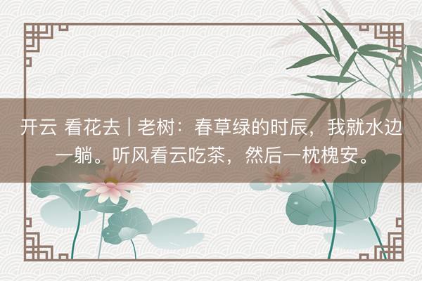开云 看花去 | 老树：春草绿的时辰，我就水边一躺。听风看云吃茶，然后一枕槐安。