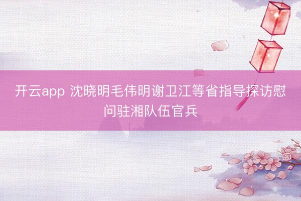 开云app 沈晓明毛伟明谢卫江等省指导探访慰问驻湘队伍官兵