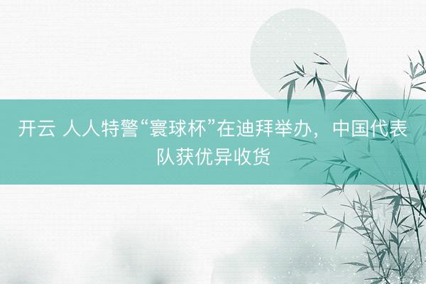 开云 人人特警“寰球杯”在迪拜举办，中国代表队获优异收货