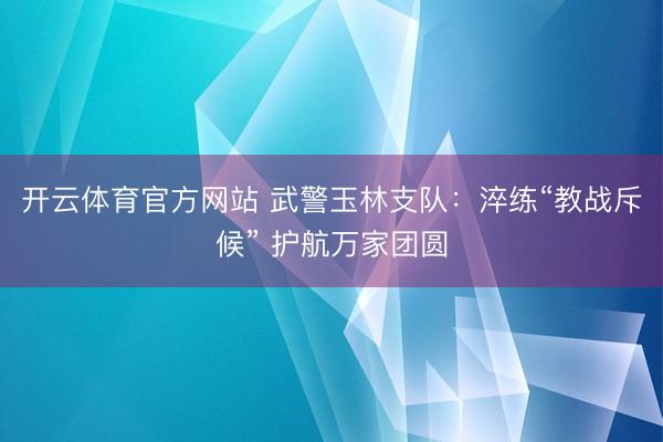 开云体育官方网站 武警玉林支队：淬练“教战斥候” 护航万家团圆