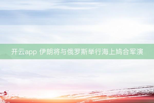开云app 伊朗将与俄罗斯举行海上鸠合军演