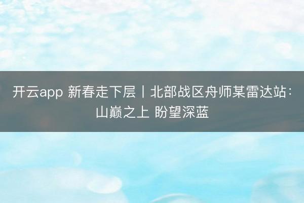开云app 新春走下层丨北部战区舟师某雷达站：山巅之上 盼望深蓝
