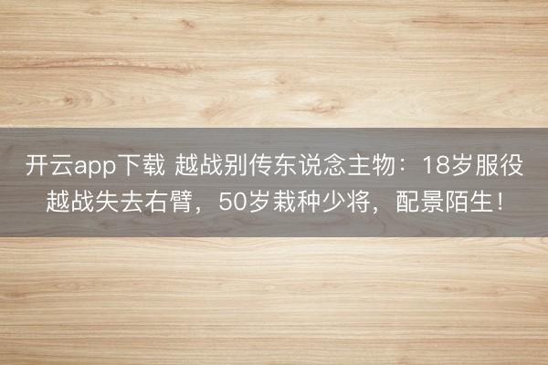 开云app下载 越战别传东说念主物：18岁服役越战失去右臂，50岁栽种少将，配景陌生！