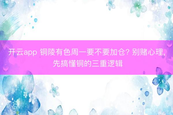 开云app 铜陵有色周一要不要加仓? 别赌心理, 先搞懂铜的三重逻辑
