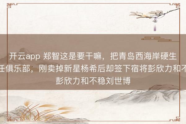 开云app 郑智这是要干嘛,把青岛西海岸硬生生变身前任俱乐部,刚卖掉新星杨希后却签下宿将彭欣力和不稳刘世博