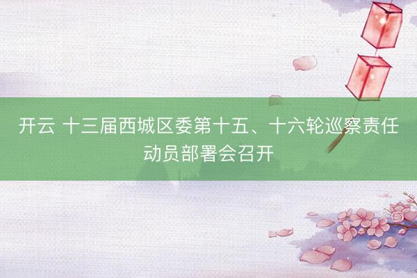 开云 十三届西城区委第十五、十六轮巡察责任动员部署会召开