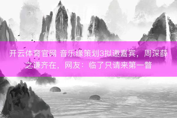 开云体育官网 音乐缘策划3拟邀嘉宾，周深薛之谦齐在，网友：临了只请来第一瞥