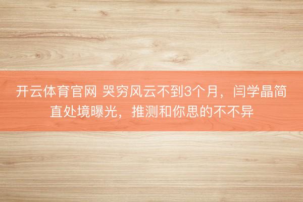 开云体育官网 哭穷风云不到3个月，闫学晶简直处境曝光，推测和你思的不不异