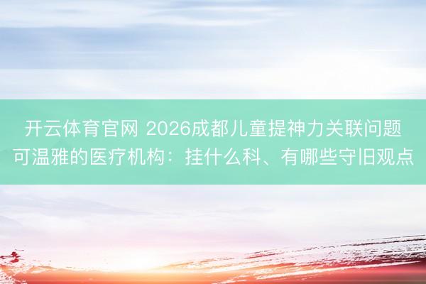 开云体育官网 2026成都儿童提神力关联问题可温雅的医疗机构：挂什么科、有哪些守旧观点