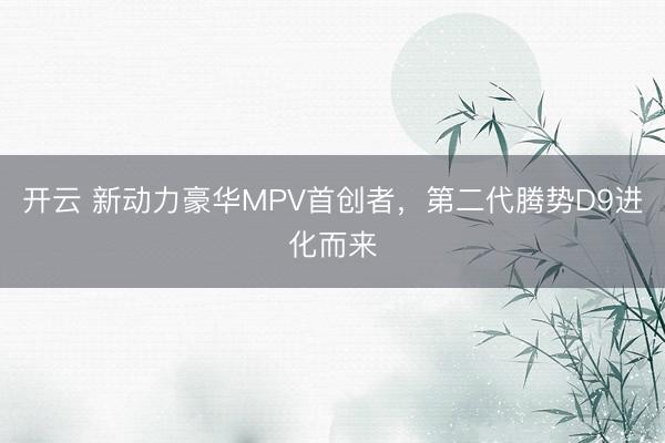 开云 新动力豪华MPV首创者，第二代腾势D9进化而来
