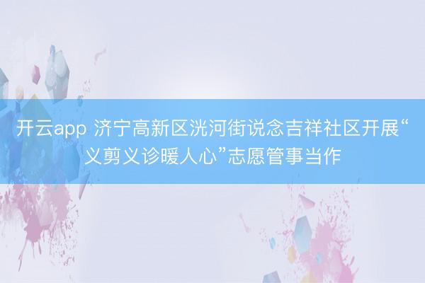 开云app 济宁高新区洸河街说念吉祥社区开展“义剪义诊暖人心”志愿管事当作