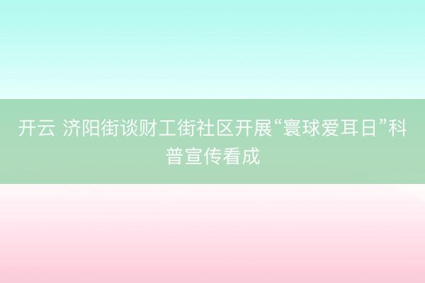 开云 济阳街谈财工街社区开展“寰球爱耳日”科普宣传看成