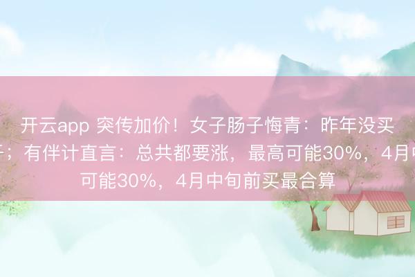 开云app 突传加价！女子肠子悔青：昨年没买，刻下贵好几千；有伴计直言：总共都要涨，最高可能30%，4月中旬前买最合算